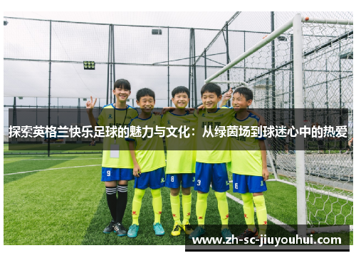探索英格兰快乐足球的魅力与文化:从绿茵场到球迷心中的热爱 探索英格兰快乐足球的魅力与文化:从绿茵场到球迷心中的热爱