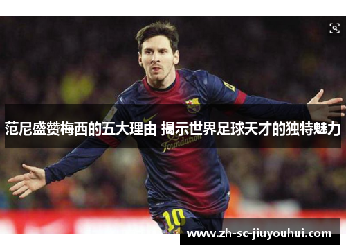 范尼盛赞梅西的五大理由 揭示世界足球天才的独特魅力 范尼盛赞梅西的五大理由 揭示世界足球天才的独特魅力