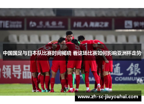 中国国足与日本队比赛时间揭晓 看这场比赛如何影响亚洲杯走势 中国国足与日本队比赛时间揭晓 看这场比赛如何影响亚洲杯走势