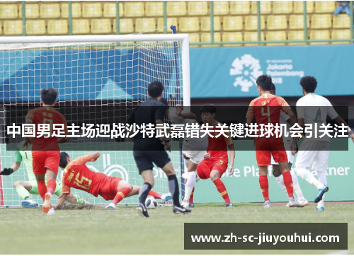 中国男足主场迎战沙特武磊错失关键进球机会引关注
