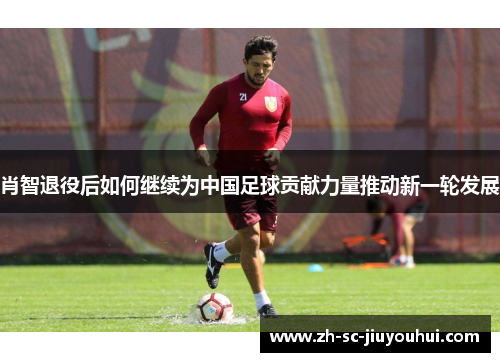 肖智退役后如何继续为中国足球贡献力量推动新一轮发展