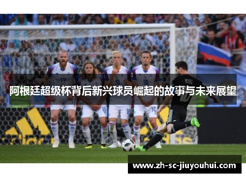 阿根廷超级杯背后新兴球员崛起的故事与未来展望